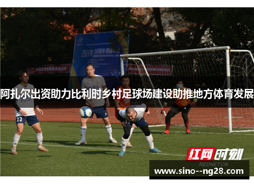 阿扎尔出资助力比利时乡村足球场建设助推地方体育发展