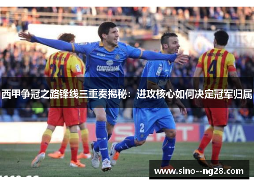 西甲争冠之路锋线三重奏揭秘：进攻核心如何决定冠军归属