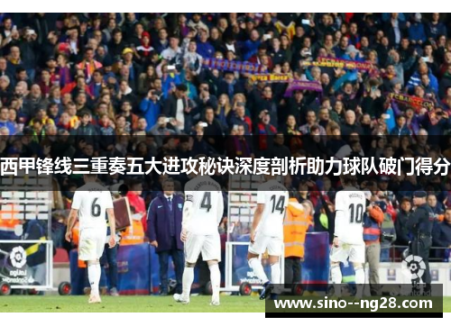 西甲锋线三重奏五大进攻秘诀深度剖析助力球队破门得分