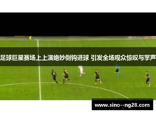 足球巨星赛场上上演绝妙倒钩进球 引发全场观众惊叹与掌声