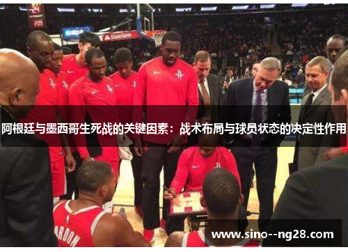 阿根廷与墨西哥生死战的关键因素：战术布局与球员状态的决定性作用