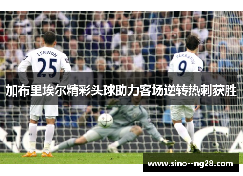 加布里埃尔精彩头球助力客场逆转热刺获胜