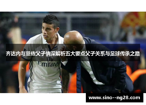 齐达内与恩佐父子情深解析五大要点父子关系与足球传承之路